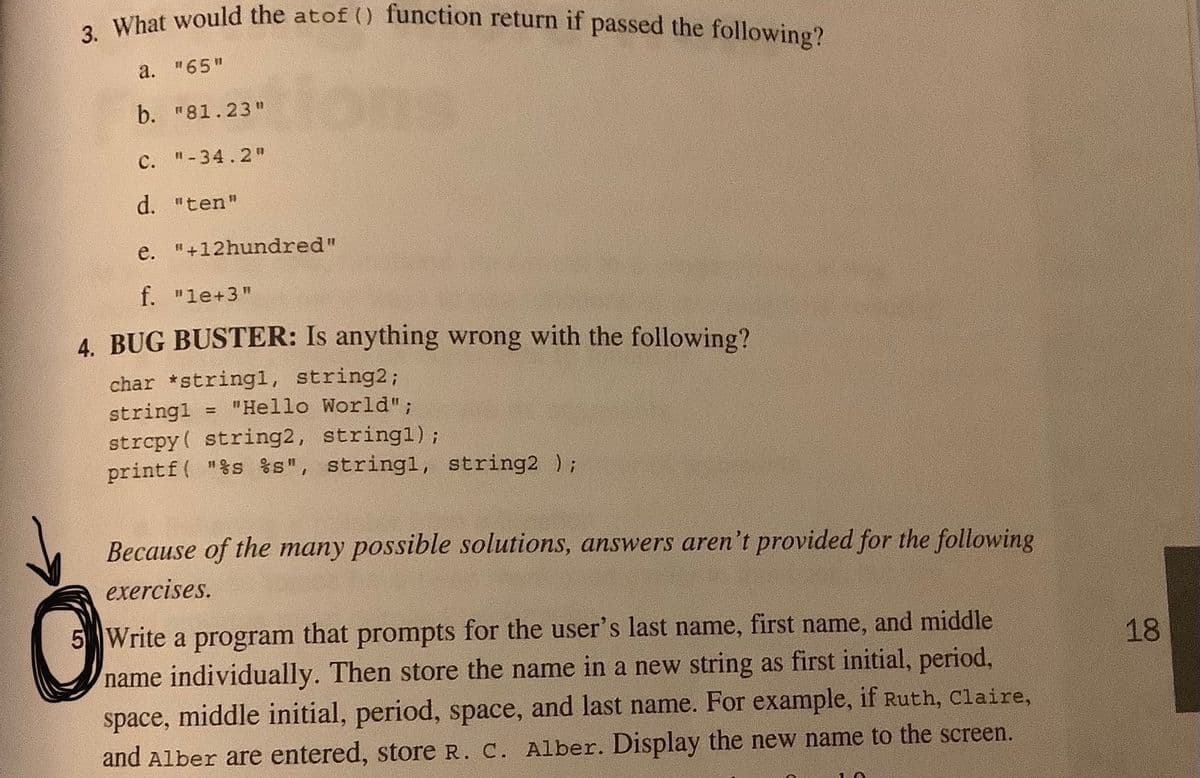 3. What would the atof () function return if passed the following?
a. "65"
b. "81.23"
C. "-34.2"
d. "ten"
e. "+12hundred"
f. "le+3"
4. BUG BUSTER: Is anything wrong with the following?
char *stringl, string2;
stringl = "Hello World";
strcpy( string2, stringl);
printf( "%s %s", stringl, string2 );
%3!
Because of the many possible solutions, answers aren't provided for the following
exercises.
5 Write a program that prompts for the user's last name, first name, and middle
18
name individually. Then store the name in a new string as first initial, period,
space, middle initial, period, space, and last name. For example, if Ruth, Claire,
and Alber are entered, store R. C. Alber. Display the new name to the screen.
