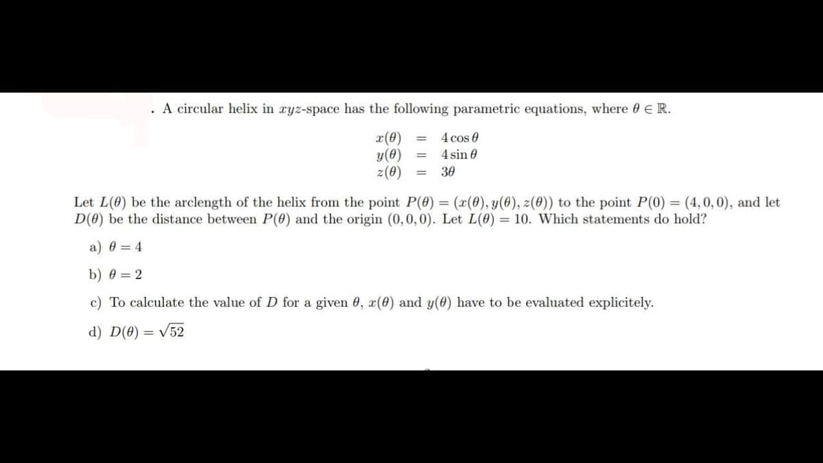 . A circular helix in ryz-space has the following parametric equations, where 0 E R.
4 cos e
x(0) =
y(0)
z(0)
4 sin 0
30
%3D
Let L(0) be the arclength of the helix from the point P(0) = (x(0), y(0), z(0)) to the point P(0) = (4,0,0), and let
D(0) be the distance between P(0) and the origin (0,0,0). Let L(0) = 10. Which statements do hold?
a) 0 = 4
b) 0 = 2
c) To calculate the value of D for a given 0, x(0) and y(0) have to be evaluated explicitely.
d) D(0) = V52
