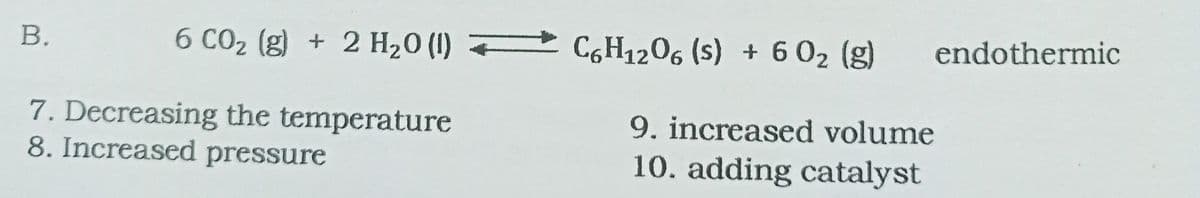 В.
6 CO2 (g) + 2 H20 (I) C,H1206 (s) + 6 02 (g)
endothermic
7. Decreasing the temperature
8. Increased pressure
9. increased volume
10. adding catalyst
