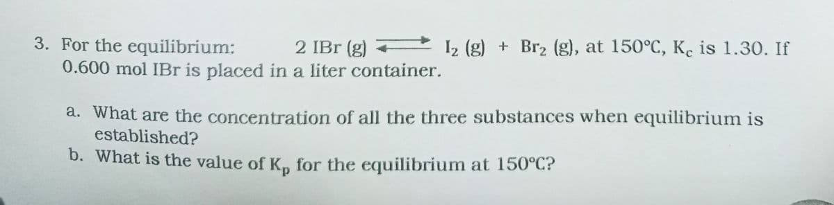 3. For the equilibrium:
0.600 mol IBr is placed in a liter container.
2 IBr (g) 12 (g) + Br2 (g), at 150°C, K. is 1.30. If
a. What are the concentration of all the three substances when equilibrium is
established?
b. What is the value of Km for the equilibrium at 150°C?
