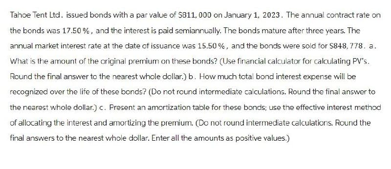 Tahoe Tent Ltd. issued bonds with a par value of $811,000 on January 1, 2023. The annual contract rate on
the bonds was 17.50%, and the interest is paid semiannually. The bonds mature after three years. The
annual market interest rate at the date of issuance was 15.50%, and the bonds were sold for $848,778. a.
What is the amount of the original premium on these bonds? (Use financial calculator for calculating PV's.
Round the final answer to the nearest whole dollar.) b. How much total bond interest expense will be
recognized over the life of these bonds? (Do not round intermediate calculations. Round the final answer to
the nearest whole dollar.) c. Present an amortization table for these bonds; use the effective interest method
of allocating the interest and amortizing the premium. (Do not round intermediate calculations. Round the
final answers to the nearest whole dollar. Enter all the amounts as positive values.)