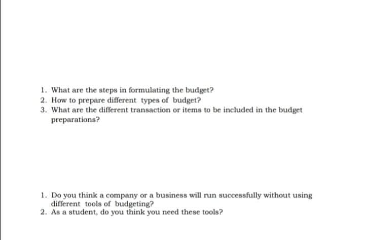 1. What are the steps in formulating the budget?
2. How to prepare different types of budget?
3. What are the different transaction or items to be included in the budget
preparations?
1. Do you think a company or a business will run successfully without using
different tools of budgeting?
2. As a student, do you think you need these tools?
