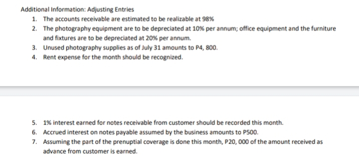 Additional Information: Adjusting Entries
1. The accounts receivable are estimated to be realizable at 98%
2. The photography equipment are to be depreciated at 10% per annum; office equipment and the furniture
and fixtures are to be depreciated at 20% per annum.
3. Unused photography supplies as of July 31 amounts to P4, 800.
4. Rent expense for the month should be recognized.
5. 1% interest earned for notes receivable from customer should be recorded this month.
6. Accrued interest on notes payable assumed by the business amounts to P500.
7. Assuming the part of the prenuptial coverage is done this month, P20, 000 of the amount received as
advance from customer is earned.
