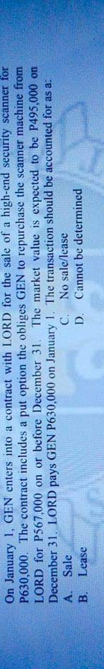 On January 1, GEN enters into a contract with LORD for the sale of a high-end security scanner for
P630,000. The contract includes a put option the obliges GEN to repurchase the scanner machine from
LORD for P567,000 on or before December 31. The market value is expected to be P495,000 on
December 31, LORD pays GEN P630,000 on January 1. The transaction should be accounted for as a:
A. Sale
B. Lease
C. No sale/lease
D. Cannot be determined
