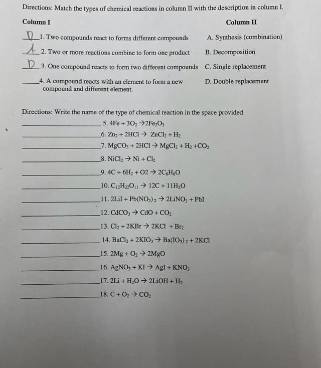 Directions: Match the types of chemical reactions in column II with the description in column I.
Column I
Column II
L1. Two compounds react to forms different compounds
A. Synthesis (combination)
A 2. Two or more reactions combine to form one product
B. Decomposition
V 3. One compound reacts to form two different compounds C. Single replacement
4. A compound reacts with an element to form a new
D. Double replacement
compound and different element.
Directions: Write the name of the type of chemical reaction in the space provided.
5. 4Fe + 302 →2Fe2O3
6. Zn2 + 2HCI → ZnCl2 + H2
7. MgCO, + 2HCI → MgCl2 + H2 +CO2
8. NiCl2 → Ni + Cl2
9. 4C + 6H2 + 02 → 2C,H6O
_10. C12H2O11 > 12C + 11H2O
11. 2LİI + Pb(NO,) 2 > 2LİNO3 + PbI
12. CDCO, → CdO + CO2
13. Cl2 + 2KB. → 2KCI + Br2
14. BaCl2 + 2KIO, > Ba(IO3) 2 + 2KCI
15. 2Mg + O2 2MgO
16. AGNO3 + KI → AgI + KNO,
17. 2Li + H20 → 2LIOH + H2
18. C+ O2 → CO,
