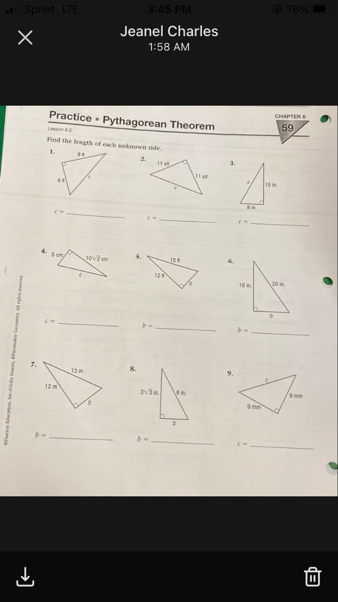 3:45 PM
@ 76%
Sprint LTE
Jeanel Charles
1:58 AM
CHAPTER 6
Practice Pythagorean Theorem
59
Lesson 6.5
Find the length of each unknown side.
1.
2.
11 yd.
3.
11 yd
15 in.
8 in.
10v2 cm
5.
15
6.
12
16 in.
20 in.
b
b =
7.
8.
13 m
9.
12 m
3V3 in.
6 in.
9 mm
9 mm
b =
OPearson Education, Inc./Globe Fearon, «
→)
