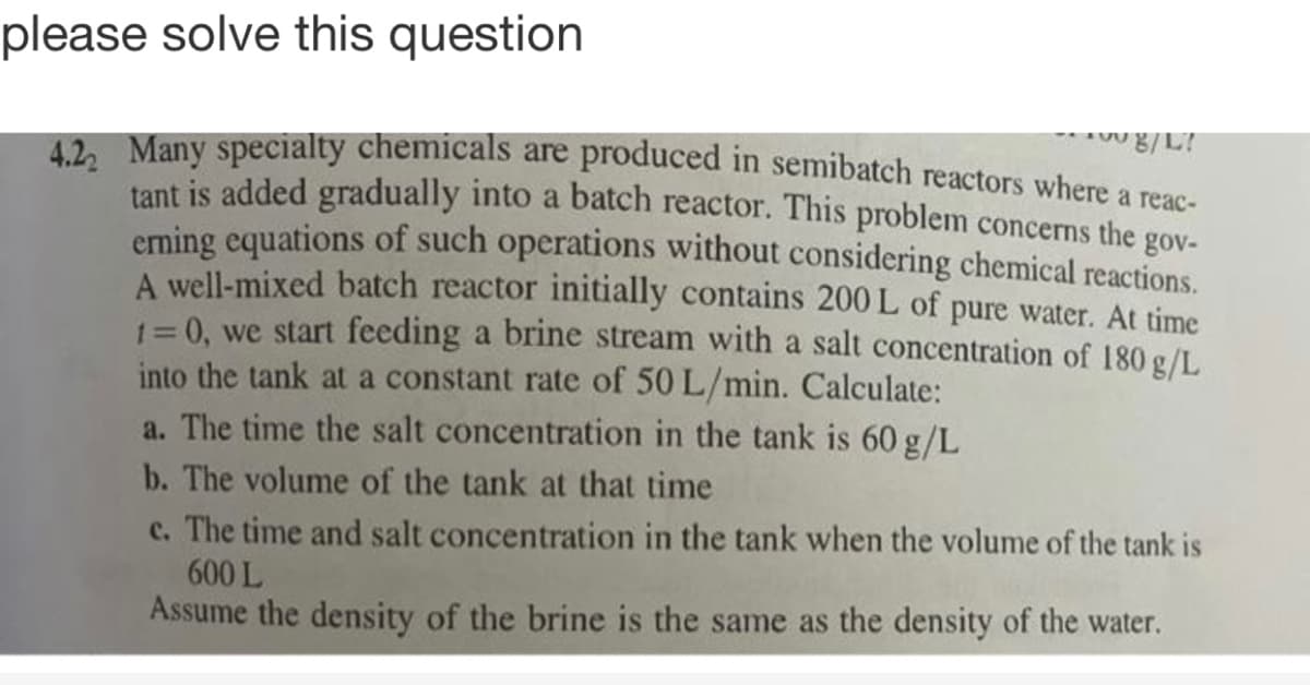 please solve this question
42. Many specialty chemicals are produced in semibatch reactors where a reae
tant is added gradually into a batch reactor. This problem concerns the gov-
eming equations of such operations without considering chemical reactions.
A well-mixed batch reactor initially contains 200 L of pure water. At time
1= 0, we start feeding a brine stream with a salt concentration of 180 g/L
into the tank at a constant rate of 50 L/min. Calculate:
a. The time the salt concentration in the tank is 60 g/L
b. The volume of the tank at that time
c. The time and salt concentration in the tank when the volume of the tank is
600 L
Assume the density of the brine is the same as the density of the water.
