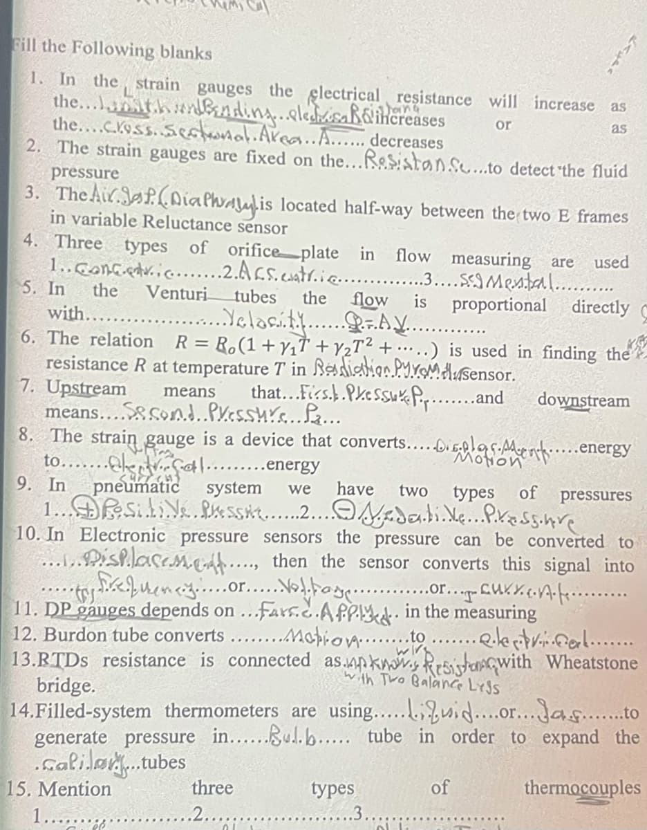 Fill the Following blanks
1. In the strain gauges the glectrical resistance will increase
the...t.h nding.eleshisaßoihereases
the....c.koss. Se a.Area..A...... decreases
2. The strain gauges are fixed on the...ReSistanso...to detect the fluid
as
oing
or
as
pressure
3. TheAir.Jaf.nialhaulis located half-way between the two E frames
in variable Reluctance sensor
4. Three types
1..Goncedv.ic.….2.Acs.coatr.iG.…... .IMental.......
5. In
of orifice plate in
flow measuring are
used
the
Venturi
flow
..Yelocát.A....
tubes
the
is
proportional directly
with....
6. The relation R= R.(1+ YıŤ + Y2T² +•…..) is used in finding the
resistance R at temperature T in Rediatioo.PY.xomaHusensor.
7. Upstream
means.... Son.d..Px.cssu.Pa...
8.
that...Firs.PkeSSukPip..
downstream
means
..and
The strain gauge is a device that converts..DIEplas.Aue..energy
to.....okCtl......energy
9. In
Motion
pneumatic system
have
two
types of
pressures
we
10. In Electronic pressure sensors the pressure can be converted to
.PishlaseM.CA.., then the sensor converts this signal into
.or..
11. DP gauges depends on ...fars.c.APPI in the measuring
12. Burdon tube converts ...Mapio...to
13.RTDS resistance is connected as.apkn Rrsistawith Wheatstone
bridge.
14.Filled-system thermometers are using....ui.or...Jas..to
generate pressure in....ul.b... tube in order to expand the
.Galiløy.tubes
15. Mention
1......
.......
with Two Balanc LYJS
three
types
of
thermocouples
