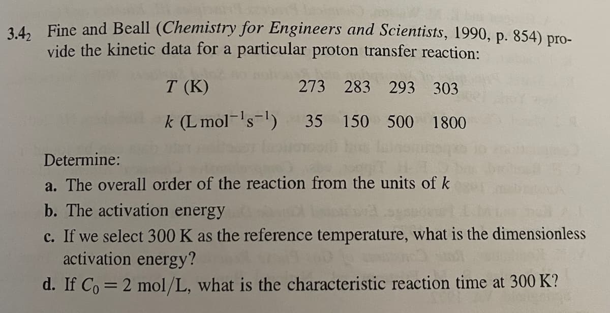 34. Fine and Beall (Chemistry for Engineers and Scientists, 1990, p. 854) pro-
vide the kinetic data for a particular proton transfer reaction:
T (K)
273 283 293 303
k (L mol-'s-)
35 150 500 1800
Determine:
a. The overall order of the reaction from the units of k
b. The activation energy
c. If we select 300 K as the reference temperature, what is the dimensionless
activation energy?
d. If Co = 2 mol/L, what is the characteristic reaction time at 300 K?
