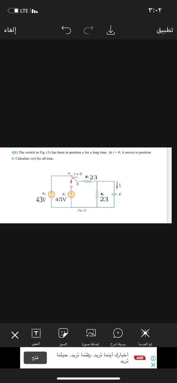 LTE I.
إلغاء
تطبيق
Q1) The switch in Fig. (1) has been in position a for a long time. At t-0, it moves
position
b. Calculate i,(1) for all time.
a t=0
R: 23
ww
R:
43v
45V
23
Fig (1)
النص
الاصق
إضافة صورة
وسيلة شرح
لمع العدسة
أخبارك أينما تريد. وقتما تريد. حيثما
ترید
