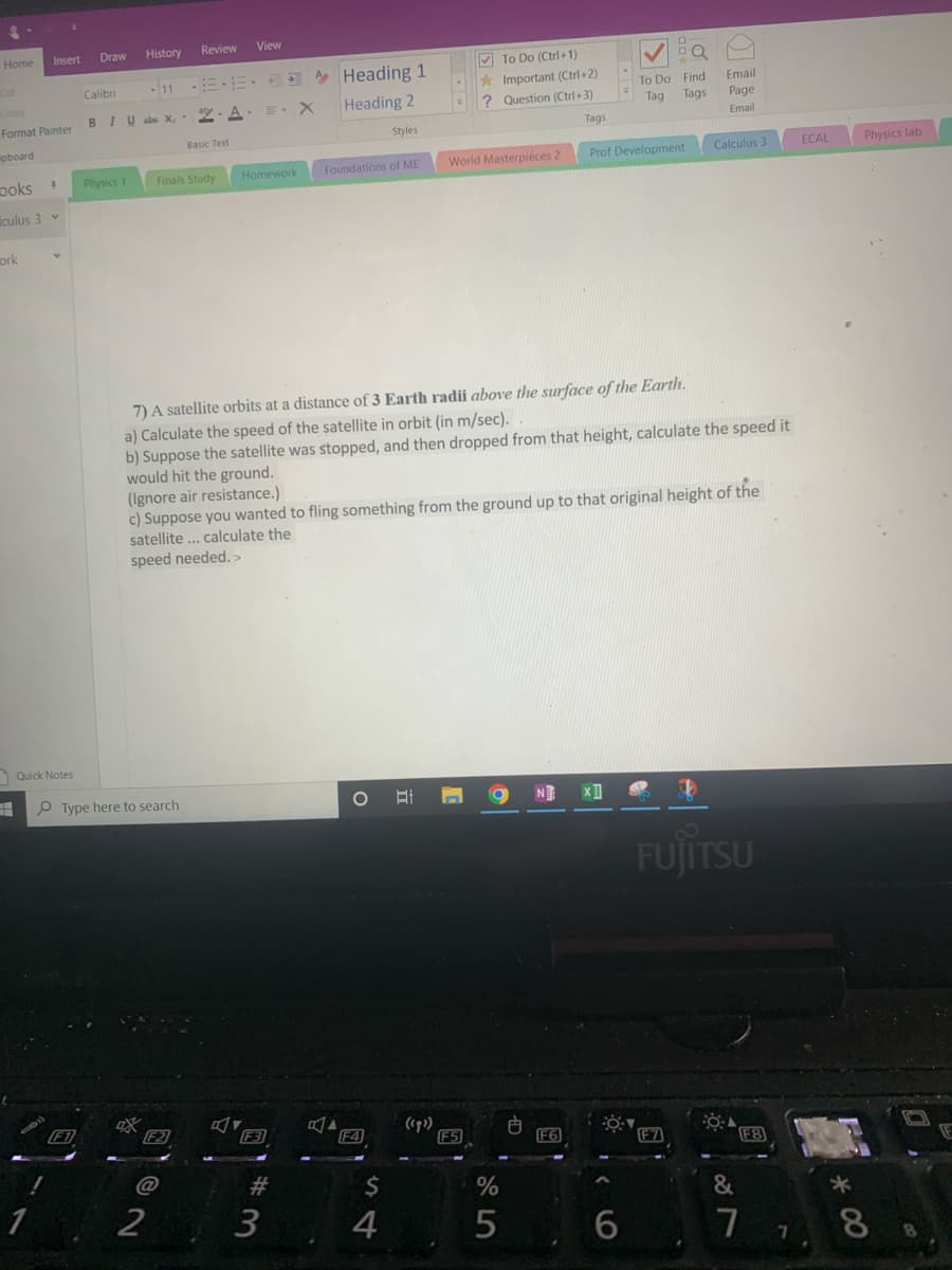 Insert
Draw
History
Review
View
Home
V To Do (Ctrl+1)
Heading 1
Heading 2
* Important (Ctrl+2)
? Question (Ctrl+3)
Calibri
To Do Find
Email
BIU abc X,
2-A. =. X
Тag
Tags
Page
Format Painter
Email
Styles
Tags
Basic Text
ipboard
Calculus 3
ECAL
Physics lab
Foundations of ME
World Masterpiéces 2
Prof Development
poks +
Physics 1
Homework
Finals Study
iculus 3
ork
7) A satellite orbits at a distance of 3 Earth radii above the surface of the Earth.
a) Calculate the speed of the satellite in orbit (in m/sec).
b) Suppose the satellite was stopped, and then dropped from that height, calculate the speed it
would hit the ground.
(Ignore air resistance.)
c) Suppose you wanted to fling something from the ground up to that original height of
satellite ... calculate the
speed needed. >
Quick Notes
H O Type here to search
N XI
FUJITSU
F2
F3
(sp)
F5
F4
F6
F8
E
23
2$
1
2
3
4
&
5
