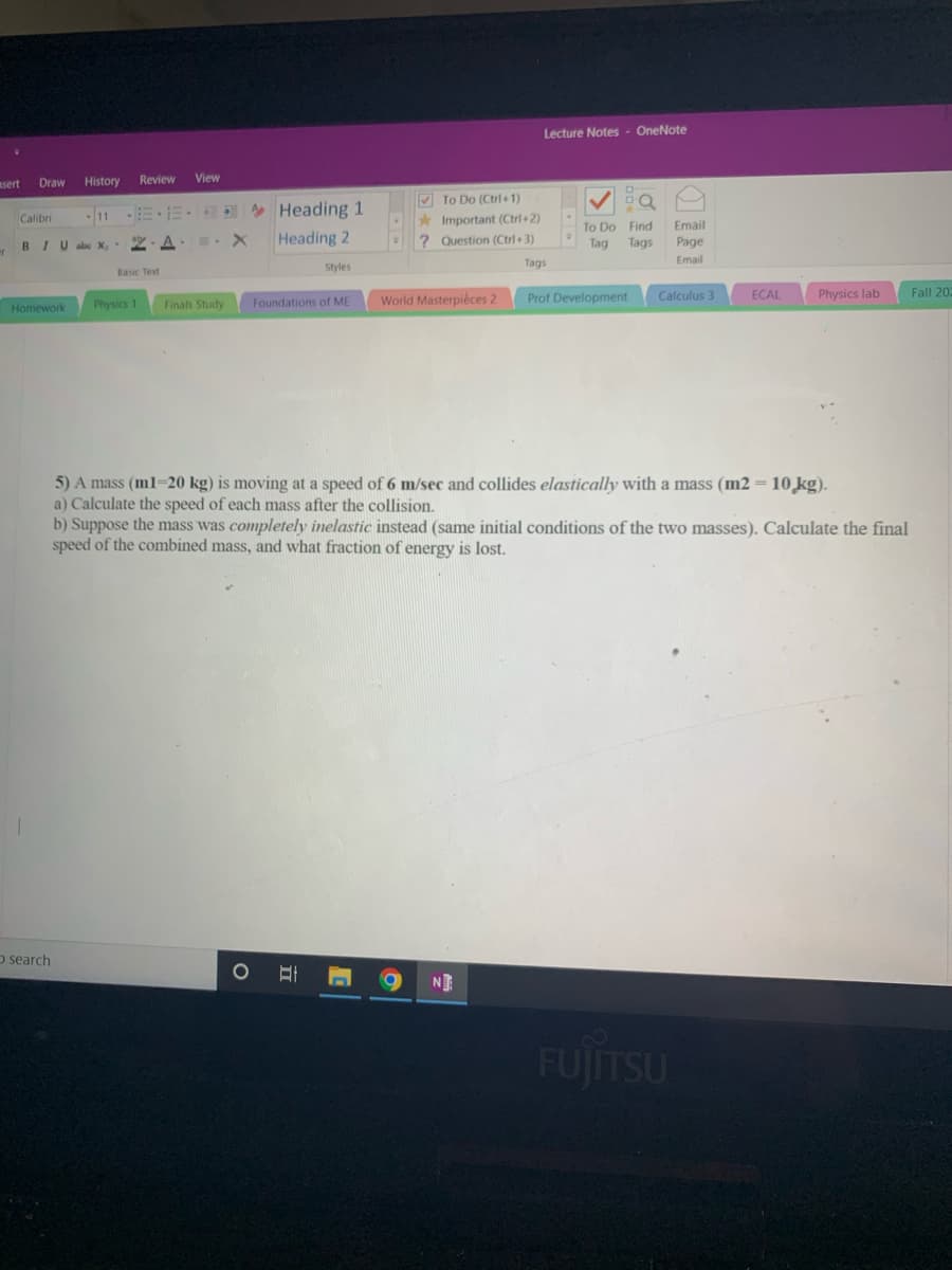 Lecture Notes - OneNote
sert
Draw
History
Review
View
V To Do (Ctrl+1)
Heading 1
Heading 2
11
Important (Ctrl+2)
? Question (Ctrl+3)
Calibri
To Do Find
Tag
Tags
Email
BIUale X,
A . X
Page
Tags
Email
Styles
Basic Text
World Masterpiéces 2
Prof Development
Calculus 3
ECAL
Physics lab
Fall 202
Homework
Physics 1
Finals Study
Foundations of ME
5) A mass (ml=20 kg) is moving at a speed of 6 m/sec and collides elastically with a mass (m2 = 10 ̟kg).
a) Calculate the speed of each mass after the collision.
b) Suppose the mass was completely inelastic instead (same initial conditions of the two masses). Calculate the final
speed of the combined mass, and what fraction of energy is lost.
%3D
o search
NE
FUJITSU
