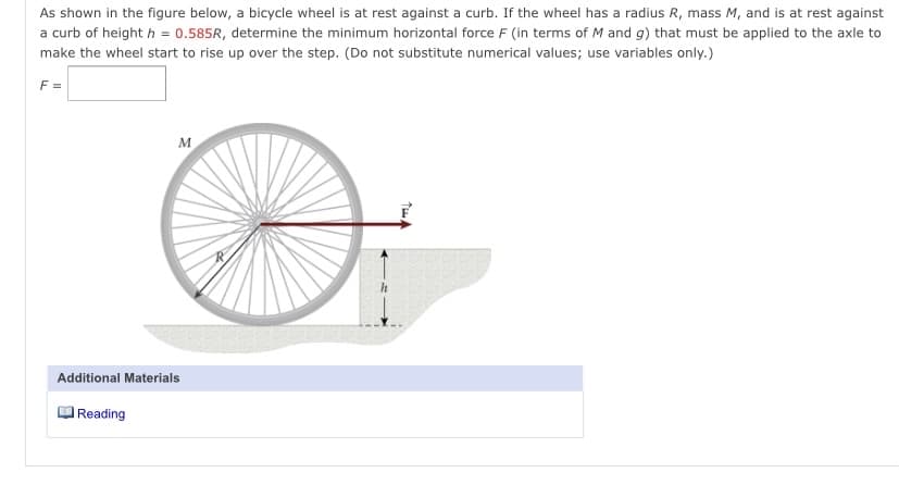 As shown in the figure below, a bicycle wheel is at rest against a curb. If the wheel has a radius R, mass M, and is at rest against
a curb of height h = 0.585R, determine the minimum horizontal force F (in terms of M and g) that must be applied to the axle to
make the wheel start to rise up over the step. (Do not substitute numerical values; use variables only.)
F =
M
Additional Materials
Reading
