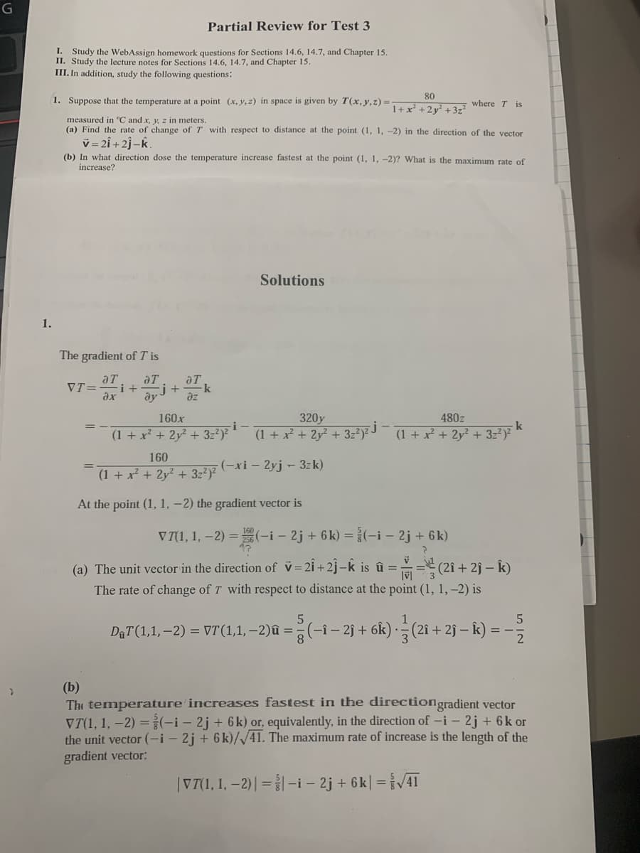 Partial Review for Test 3
I.
Study the WebAssign homework questions for Sections 14.6, 14.7, and Chapter 15.
II. Study the lecture notes for Sections 14.6, 14.7, and Chapter 15.
III. In addition, study the following questions:
80
1. Suppose that the temperature at a point (x, y, z) in space is given by T(x, y, z) =
where T is
1+ x' +2y² +3z?
measured in °C and x, y, z in meters.
(a) Find the rate of change of T with respect to distance at the point (1, 1, -2) in the direction of the vector
v = 2î + 2j-k.
(b) In what direction dose the temperature increase fastest at the point (1, 1, -2)? What is the maximum rate of
increase?
Solutions
1.
The gradient of T is
aT
aT
VT=
ayj+k
i+
ax
az
320y
(1 + x + 2y² + 3z?)² J
160x
480z
(1 + x² + 2y² + 3z?)
(1 + x + 2y? + 3z²)?
160
(-xi – 2yj - 3zk)
%3D
(1+ x² + 2y² + 3z2)?
At the point (1, 1, -2) the gradient vector is
V71, 1, –2) = (-i - 2j + 6k) =(-i - 2j + 6k)
(a) The unit vector in the direction of v=2i +2j–k is û ==" (2î + 2j – k)
The rate of change of T with respect to distance at the point (1, 1,–2) is
DaT(1,1, –2) = VT(1,1,–2)û =
(-î – 2j + 6k).
1
(2î + 2ĵ –
(b)
The temperature increases fastest in the directiongradient vector
VT(1, 1, -2) =(-i – 2j + 6k) or, equivalently, in the direction of -i – 2j + 6k or
the unit vector (-i – 2j + 6 k)//41. The maximum rate of increase is the length of the
gradient vector:
|V7(1, 1, –2)| = |-i – 2j + 6k| =VAT
