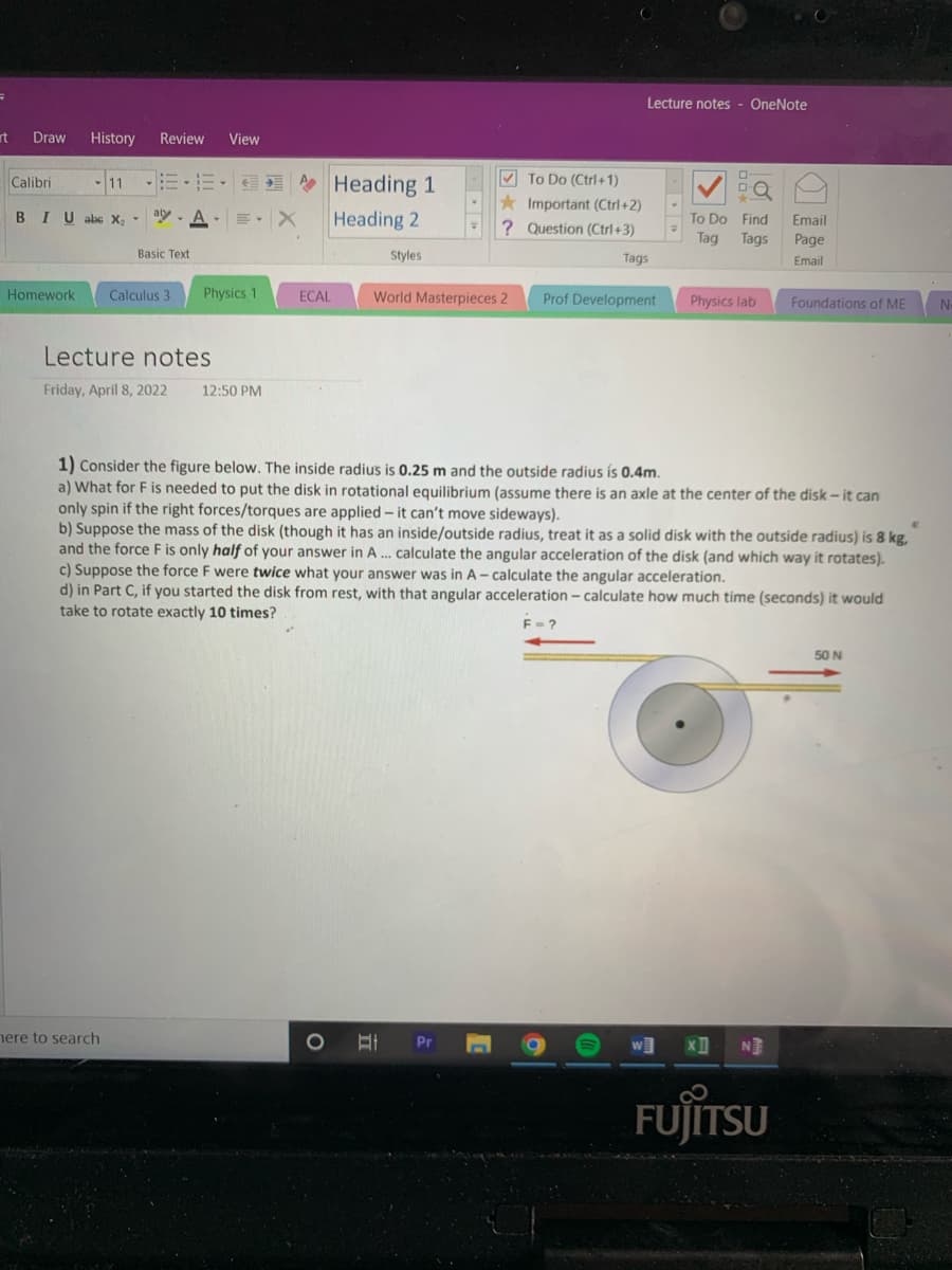 Lecture notes - OneNote
rt
Draw
History
Review
View
V To Do (Ctrl+1)
* Heading 1
Heading 2
Calibri
Important (Ctrl+2)
? Question (Ctrl+3)
BIU abs X,
-aly
To Do Find
Email
Тag
Tags
Page
Basic Text
Styles
Тags
Email
Homework
Calculus 3
Physics 1
World Masterpieces 2
ECAL
Prof Development
Physics lab
Foundations of ME
Lecture notes
Friday, April 8, 2022
12:50 PM
1) Consider the figure below. The inside radius is 0.25 m and the outside radius is 0.4m.
a) What for F is needed to put the disk in rotational equilibrium (assume there is an axle at the center of the disk – it can
only spin if the right forces/torques are applied -it can't move sideways).
b) Suppose the mass of the disk (though it has an inside/outside radius, treat it as a solid disk with the outside radius) is 8 kg,
and the force F is only half of your answer in A... calculate the angular acceleration of the disk (and which way it rotates).
c) Suppose the force F were twice what your answer was in A- calculate the angular acceleration.
d) in Part C, if you started the disk from rest, with that angular acceleration – calculate how much time (seconds) it would
take to rotate exactly 10 times?
50 N
nere to search
NE
FUJITSU
