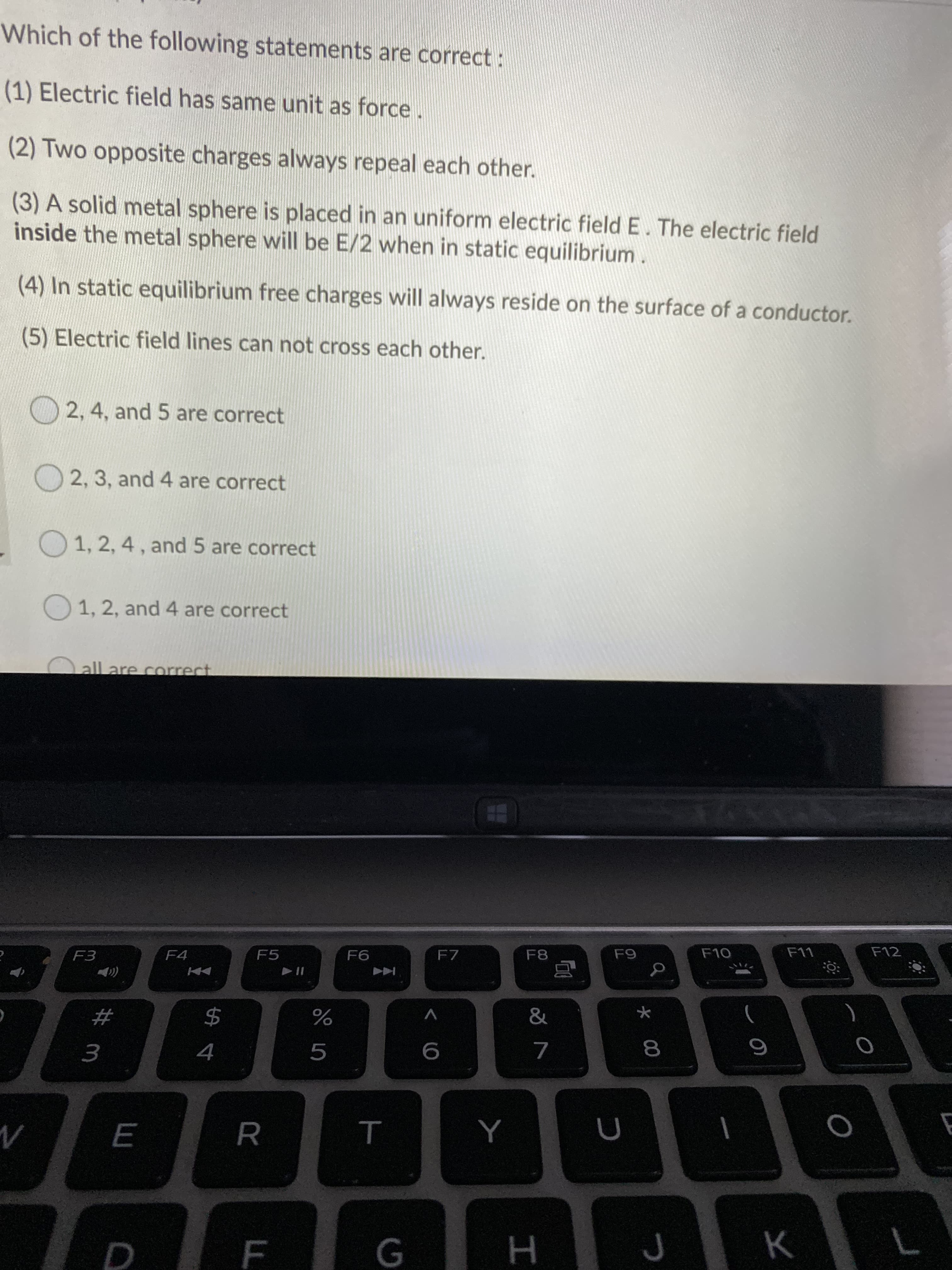 Which of the following statements are correct:
(1) Electric field has same unit as force.
(2) Two opposite charges always repeal each other.
(3) A solid metal sphere is placed in an uniform electric field E. The electric field
inside the metal sphere will be E/2 when in static equilibrium.
(4) In static equilibrium free charges will always reside on the surface of a conductor.
(5) Electric field lines can not cross each other.
2, 4, and 5 are correct
O 2, 3, and 4 are correct
O 1, 2, 4, and 5 are correct
O 1, 2, and 4 are correct
all are correct
F3
F4
F5
F6
F7
F8
F9
F10
F11
F12
))
24
&
4
6.
8
R
т
E
F
н
