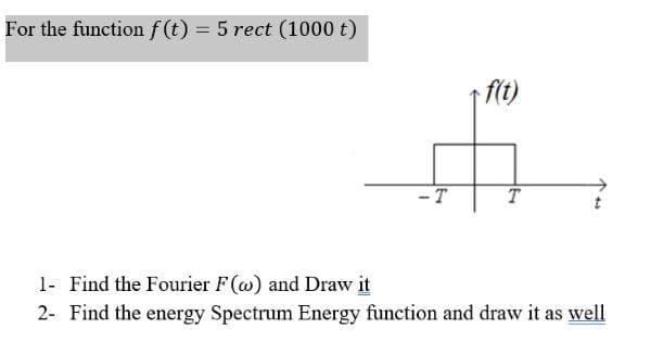 For the function f(t) = 5 rect (1000 t)
-T
f(t)
1- Find the Fourier F(w) and Draw it
2- Find the energy Spectrum Energy function and draw it as well