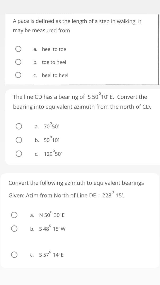 A pace is defined as the length of a step in walking. It
may be measured from
a.
heel to toe
b. toe to heel
C. heel to heel
The line CD has a bearing of S 50°10' E. Convert the
bearing into equivalent azimuth from the north of CD.
a. 70°50
b. 50°10'
c. 129°50
Convert the following azimuth to equivalent bearings
Given: Azim from North of Line DE = 228° 15'.
a. N 50° 30' E
b. S 48° 15' W
c. 5 57° 14' E
