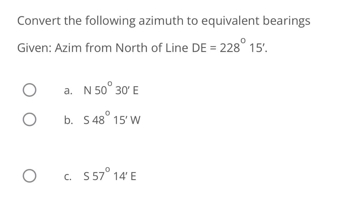 Convert the following azimuth to equivalent bearings
Given: Azim from North of Line DE = 228° 15'.
a. N 50° 30' E
b. S 48 15' W
c. S 57° 14' E
С.
