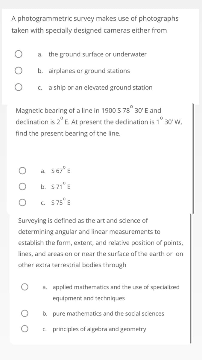 A photogrammetric survey makes use of photographs
taken with specially designed cameras either from
a.
the ground surface or underwater
b. airplanes or ground stations
c. a ship or an elevated ground station
Magnetic bearing of a line in 1900 S 78° 30' E and
declination is 2° E. At present the declination is 1° 30' W,
find the present bearing of the line.
a. S67° E
b. S71° E
c. S75° E
Surveying is defined as the art and science of
determining angular and linear measurements to
establish the form, extent, and relative position of points,
lines, and areas on or near the surface of the earth or on
other extra terrestrial bodies through
a. applied mathematics and the use of specialized
equipment and techniques
b. pure mathematics and the social sciences
c. principles of algebra and geometry
O
