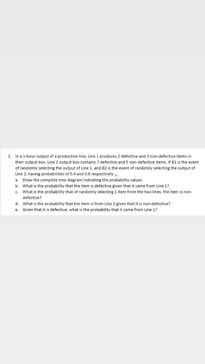 2. In a 1-hour output of a production line, Line 1 produces 2 defective and 3 non-defective items in
their output box. Line 2 output box contains 7 defective and 5 non-defective items. If B1 is the event
of randomly selecting the output of Line 1, and B2 is the event of randomly selecting the output of
Line 2, having probabilities of 0.4 and 0.6 respectively. -
Draw the complete tree diagram indicating the probability values.
b. What is the probability that the item is defective given that it came from Line 1?
c. What is the probability that of randomly selecting 1 item from the two lines, the item is non-
a.
defective?
d. What is the probability that the item is from Line 2 given that it is non-defective?
e. Given that it is defective, what is the probability that it came from Line 1?
