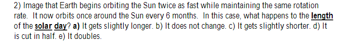 2) Image that Earth begins orbiting the Sun twice as fast while maintaining the same rotation
rate. It now orbits once around the Sun every 6 months. In this case, what happens to the length
of the solar day? a) It gets slightly longer. b) It does not change. c) It gets slightly shorter. d) It
is cut in half. e) It doubles.