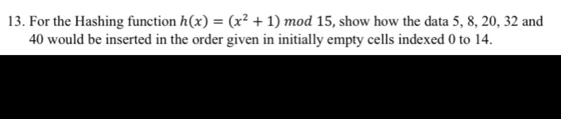 13. For the Hashing function h(x) = (x² + 1) mod 15, show how the data 5, 8, 20, 32 and
40 would be inserted in the order given in initially empty cells indexed 0 to 14.
%3D
