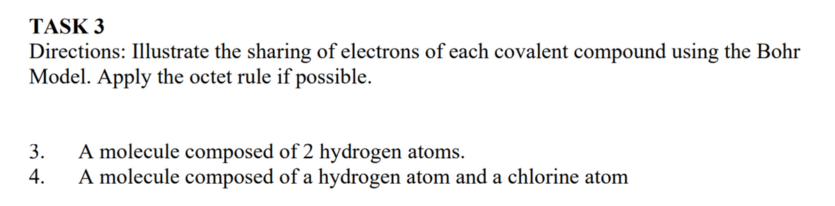 Directions: Illustrate the sharing of electrons of each covalent compound using the Bohr
Model. Apply the octet rule if possible.
TASK 3
A molecule composed of 2 hydrogen atoms.
A molecule composed of a hydrogen atom and a chlorine atom
3.
4.
