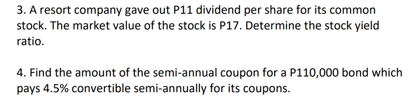 3. A resort company gave out P11 dividend per share for its common
stock. The market value of the stock is P17. Determine the stock yield
ratio.
4. Find the amount of the semi-annual coupon for a P110,000 bond which
pays 4.5% convertible semi-annually for its coupons.
