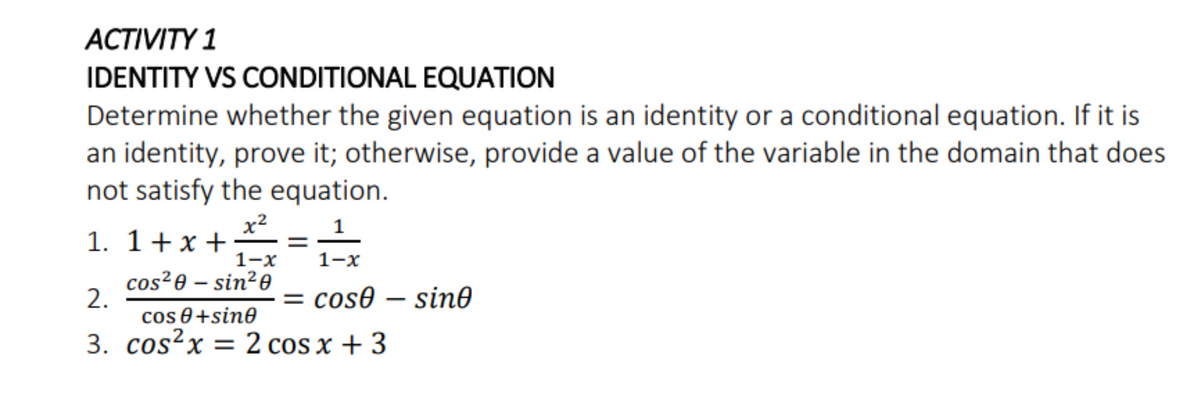 АCTIVITY 1
IDENTITY VS CONDITIONAL EQUATION
Determine whether the given equation is an identity or a conditional equation. If it is
an identity, prove it; otherwise, provide a value of the variable in the domain that does
not satisfy the equation.
x2
1. 1+x +
1-x
cos²0 – sin²0
1
1-x
2.
= cos0 – sin0
cos 0 +sin0
3. cos?x = 2 cos x + 3
