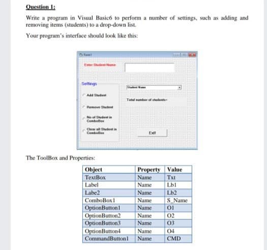 Question 1:
Write a program in Visual Basicó to perform a number of settings, such as adding and
removing items (students) to a drop-down list.
Your program's interface should look like this:
O Frem
Ester Situdent ame
Settings
Sade N
Add Situdunt
Tatal sumtur of shadunts
Remve Stutent
No of iude in
Conbollor
Clear all Studentin
Cumbullas
Eit
The ToolBox and Properties:
Object
TextBox
Label
Property Value
Name
Txt
Name
Lbl
Labe2
Name
Lb2
S Name
ComboBox1
Name
Name
OptionButtonl
OptionButton2
OptionButton3
OptionButton4
CommandButtonl
Name
02
Name
03
Name
04
Name
CMD
