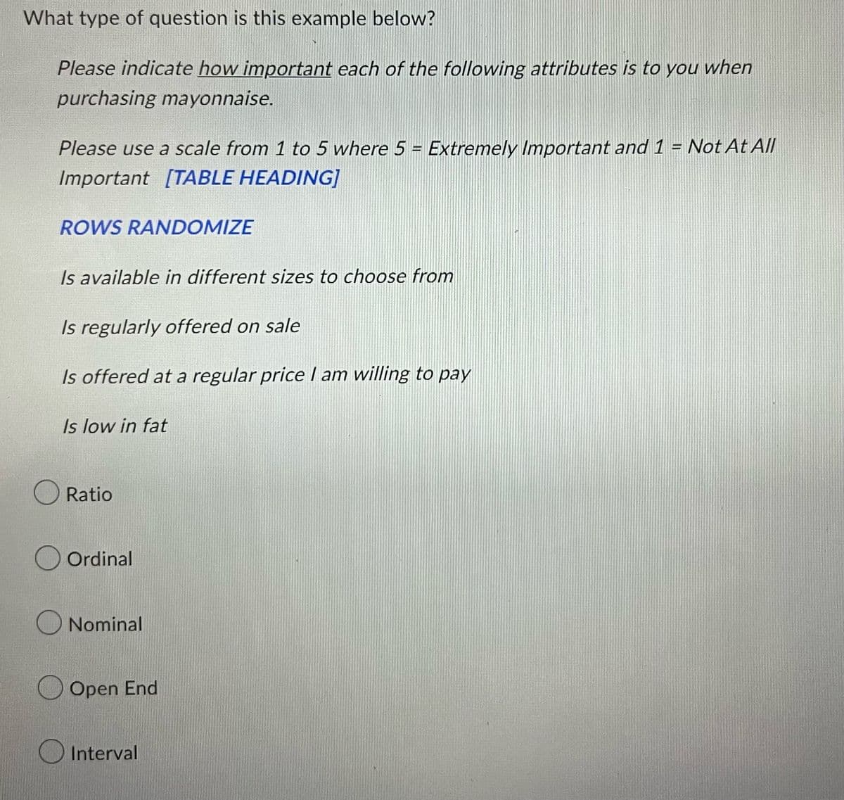 What type of question is this example below?
Please indicate how important each of the following attributes is to you when
purchasing mayonnaise.
Please use a scale from 1 to 5 where 5 = Extremely Important and 1 = Not At All
Important [TABLE HEADING]
ROWS RANDOMIZE
Is available in different sizes to choose from
Is regularly offered on sale
Is offered at a regular price I am willing to pay
Is low in fat
Ratio
Ordinal
Nominal
Open End
Interval