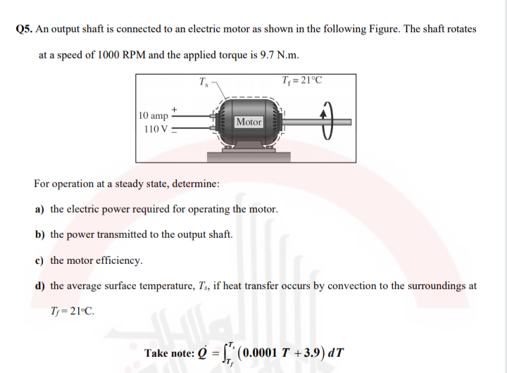 Q5. An output shaft is connected to an electric motor as shown in the following Figure. The shaft rotates
at a speed of 1000 RPM and the applied torque is 9.7 N.m.
T
T; = 21°C
10 amp
Motor
110 V :
For operation at a steady state, determine:
a) the electric power required for operating the motor.
b) the power transmitted to the output shaft.
c) the motor efficiency.
d) the average surface temperature, T, if heat transfer occurs by convection to the surroundings at
T= 21°C.
Take note: Q = |" (0.0001 T +3.9) dT
%3D
