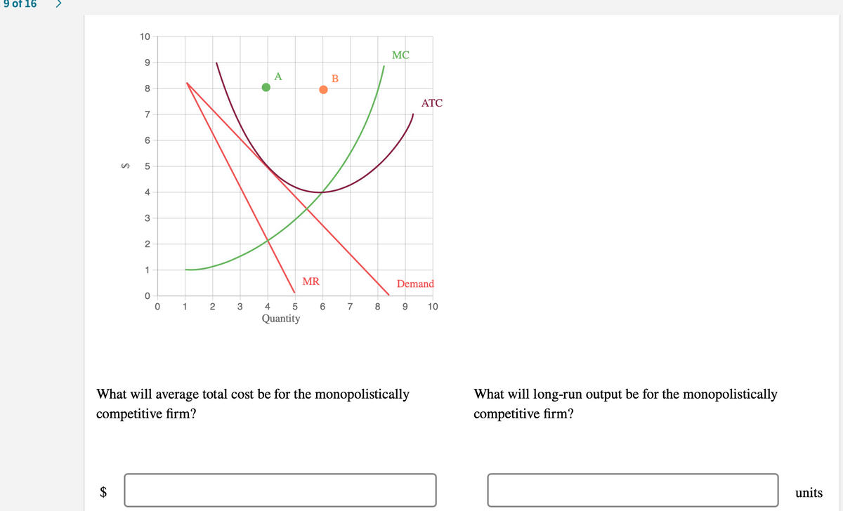 9 of 16
10
MC
9.
A
B
ATC
7
6
%24
4
1
MR
Demand
1
2
4
6
7
8
9.
10
Quantity
What will average total cost be for the monopolistically
What will long-run output be for the monopolistically
competitive firm?
competitive firm?
$
units
%24

