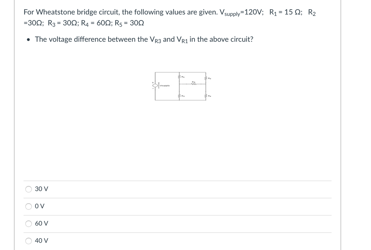 For Wheatstone bridge circuit, the following values are given. Vsupply=120V; R₁ = 15; R₂
=300; R3 = 30N; R4 = 60; R5
=
30Ω
• The voltage difference between the VR3 and VR1 in the above circuit?
30 V
OV
60 V
40 V
Vsupply
m