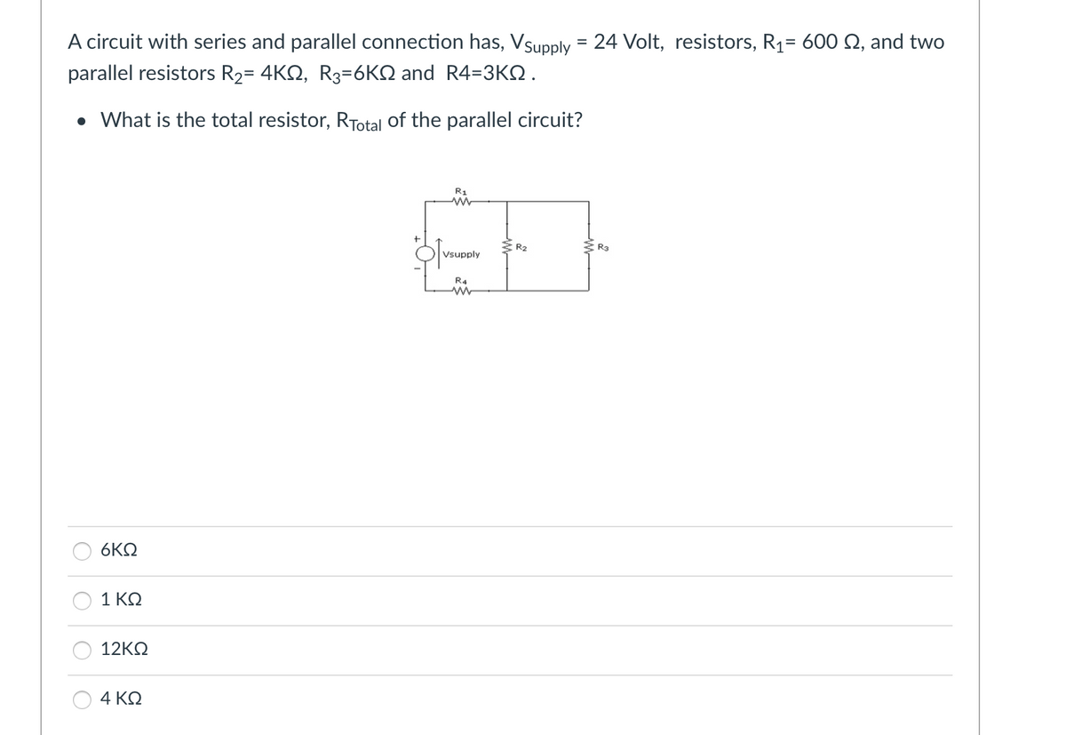 A circuit with series and parallel connection has, Vsupply = 24 Volt, resistors, R₁= 600 £2, and two
parallel resistors R₂= 4KQ, R3-6KQ and R4=3KQ.
• What is the total resistor, RTotal of the parallel circuit?
6KQ
1 ΚΩ
12ΚΩ
4 ΚΩ
R₁
Vsupply
R4
www
R₂
R3