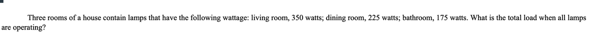 Three rooms of a house contain lamps that have the following wattage: living room, 350 watts; dining room, 225 watts; bathroom, 175 watts. What is the total load when all lamps
are operating?