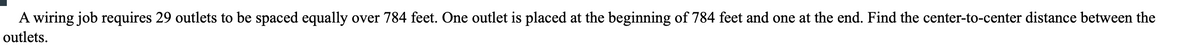 A wiring job requires 29 outlets to be spaced equally over 784 feet. One outlet is placed at the beginning of 784 feet and one at the end. Find the center-to-center distance between the
outlets.