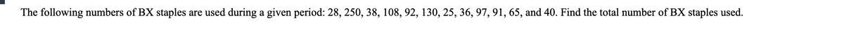 The following numbers of BX staples are used during a given period: 28, 250, 38, 108, 92, 130, 25, 36, 97, 91, 65, and 40. Find the total number of BX staples used.