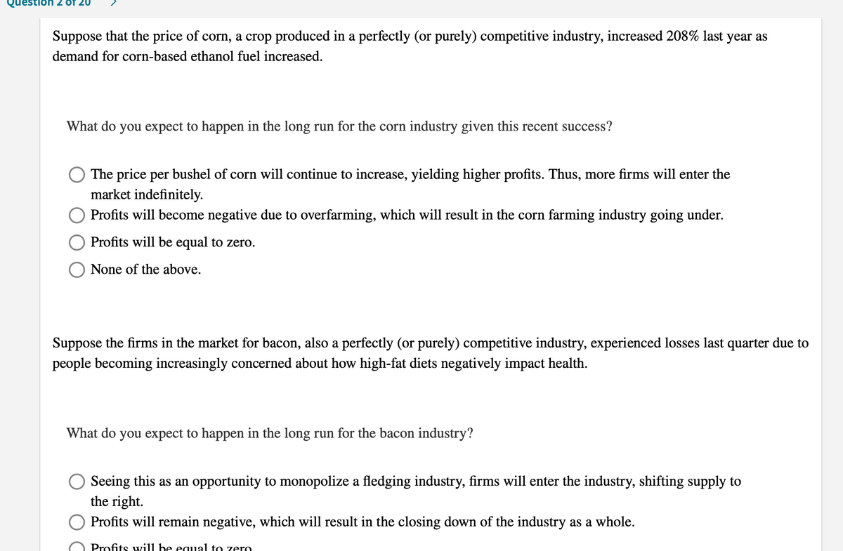 Questio
Suppose that the price of corn, a crop produced in a perfectly (or purely) competitive industry, increased 208% last year as
demand for corn-based ethanol fuel increased.
What do you expect to happen in the long run for the corn industry given this recent success?
The price per bushel of corn will continue to increase, yielding higher profits. Thus, more firms will enter the
market indefinitely.
Profits will become negative due to overfarming, which will result in the corn farming industry going under.
Profits will be equal to zero.
None of the above.
Suppose the firms in the market for bacon, also a perfectly (or purely) competitive industry, experienced losses last quarter due to
people becoming increasingly concerned about how high-fat diets negatively impact health.
What do you expect to happen in the long run for the bacon industry?
Seeing this as an opportunity to monopolize a fledging industry, firms will enter the industry, shifting supply to
the right.
Profits will remain negative, which will result in the closing down of the industry as a whole.
Profits will be equal to zero
