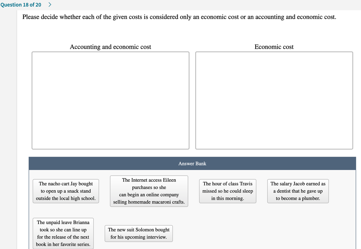 Question 18 of 20
>
Please decide whether each of the given costs is considered only an economic cost or an accounting and economic cost.
Accounting and economic cost
Economic cost
Answer Bank
The Internet access Eileen
The nacho cart Jay bought
The hour of class Travis
The salary Jacob earned as
purchases so she
can begin an online company
a dentist that he gave up
to open up a snack stand
outside the local high school.
missed so he could sleep
in this morning.
to become a plumber.
selling homemade macaroni crafts.
The unpaid leave Brianna
took so she can line up
The new suit Solomon bought
for the release of the next
for his upcoming interview.
book in her favorite series.
