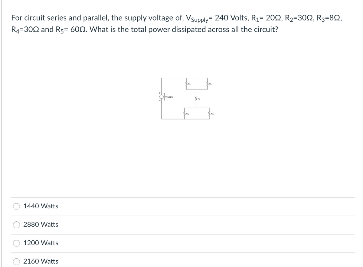 For circuit series and parallel, the supply voltage of, Vsupply=240 Volts, R1= 202, R2=302, R3=82,
R4=302 and R5= 602. What is the total power dissipated across all the circuit?
1440 Watts
2880 Watts
1200 Watts
2160 Watts
Vsupply
물
R₂