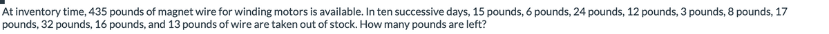 At inventory time, 435 pounds of magnet wire for winding motors is available. In ten successive days, 15 pounds, 6 pounds, 24 pounds, 12 pounds, 3 pounds, 8 pounds, 17
pounds, 32 pounds, 16 pounds, and 13 pounds of wire are taken out of stock. How many pounds are left?