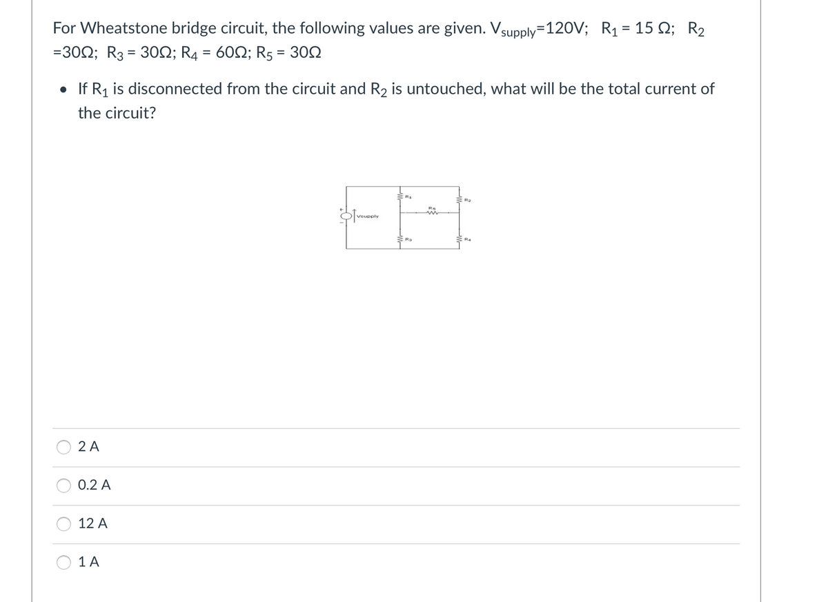 For Wheatstone bridge circuit, the following values are given. Vsupply=120V; R₁ = 15 №; R₂
=3002; R3 = 30N; R4 = 60; R5 = 300
• If R₁ is disconnected from the circuit and R₂ is untouched, what will be the total current of
the circuit?
2 A
0.2 A
12 A
1 A
Vsupply