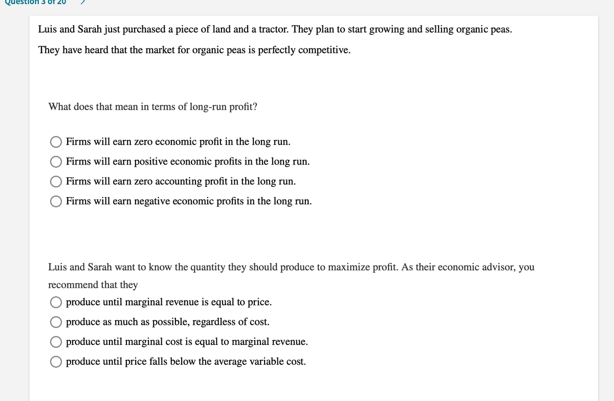 Question 3 Of 20
Luis and Sarah just purchased a piece of land and a tractor. They plan to start growing and selling organic peas.
They have heard that the market for organic peas is perfectly competitive.
What does that mean in terms of long-run profit?
Firms will earn zero economic profit in the long run.
Firms will earn positive economic profits in the long run.
Firms will earn zero accounting profit in the long run.
Firms will earn negative economic profits in the long run.
Luis and Sarah want to know the quantity they should produce to maximize profit. As their economic advisor, you
recommend that they
O produce until marginal revenue is equal to price.
produce as much as possible, regardless of cost.
produce until marginal cost is equal to marginal revenue.
produce until price falls below the average variable cost.
