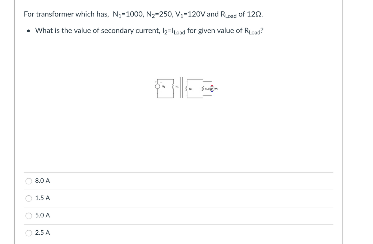 For transformer which has, N₁=1000, N₂-250, V₁=120V and RLoad of 120.
• What is the value of secondary current, 12=lLoad for given value of RLoad?
8.0 A
1.5 A
5.0 A
2.5 A
|- |-||-
N₁
> N₂
RLOG V₂