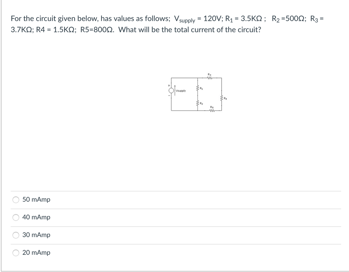 For the circuit given below, has values as follows; Vsupply = 120V; R₁ = 3.5KM; R₂ =5009; R3 =
3.7KQ; R4 = 1.5KQ; R5=8000. What will be the total current of the circuit?
50 mAmp
40 mAmp
30 mAmp
20 mAmp
Vsupply
R₂
R₂
R₂
www
R5
ww