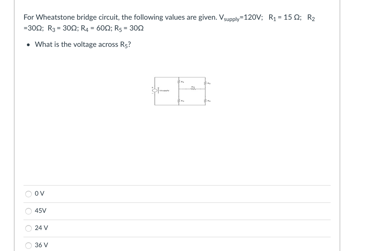 For Wheatstone bridge circuit, the following values are given. Vsupply=120V; R₁ = 15 №; R₂
=3002; R3 = 30; R4 = 60; R5 = 300
• What is the voltage across R5?
OV
45V
24 V
36 V
Vsupply
2
m