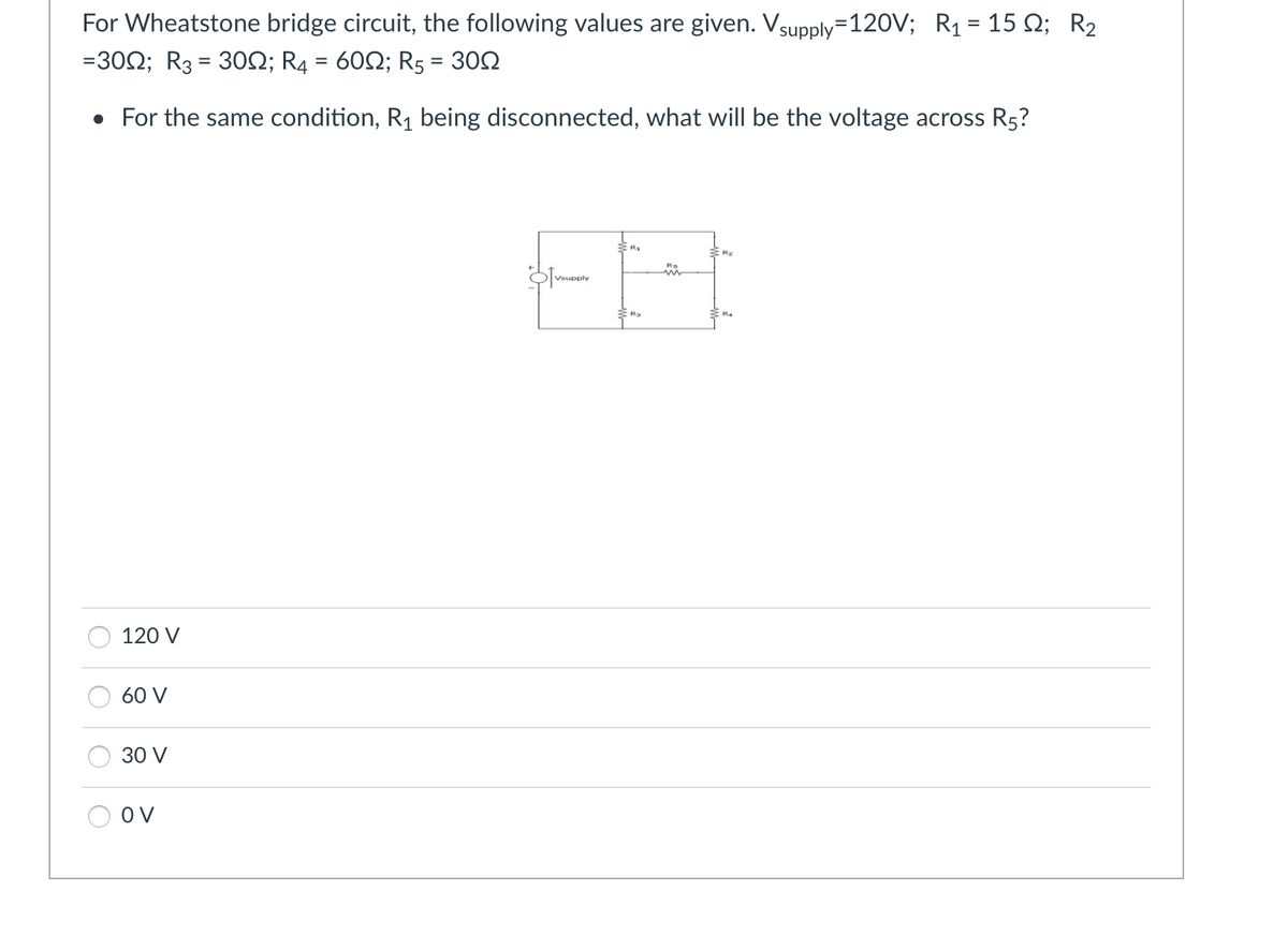 For Wheatstone bridge circuit, the following values are given. Vsupply=120V; R₁ = 15 2; R₂
=300; R3 = 30; R4 = 60; R5 = 300
• For the same condition, R₁ being disconnected, what will be the voltage across R5?
120 V
60 V
30 V
OV
Vsupply
R₂
RO
R₂