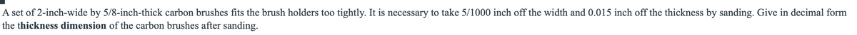 A set of 2-inch-wide by 5/8-inch-thick carbon brushes fits the brush holders too tightly. It is necessary to take 5/1000 inch off the width and 0.015 inch off the thickness by sanding. Give in decimal form
the thickness dimension of the carbon brushes after sanding.